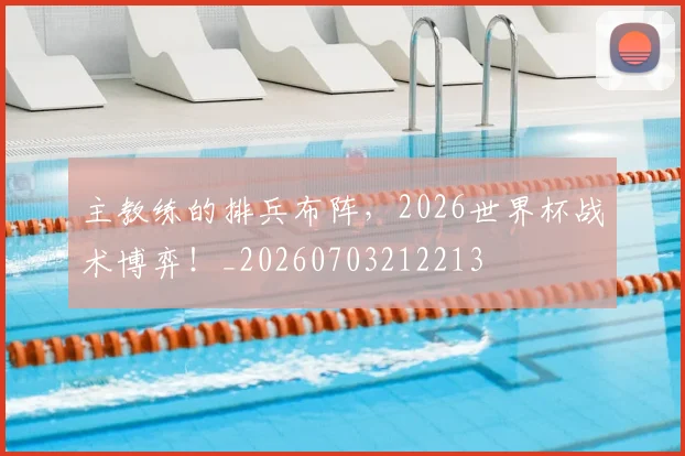 主教练的排兵布阵,2026世界杯战术博弈!_20260703212213