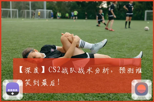【深度】CS2战队战术分析,预测谁能笑到最后!