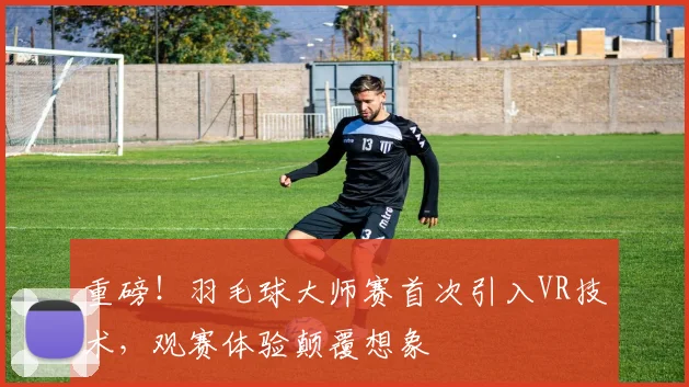 重磅！羽毛球大师赛首次引入VR技术，观赛体验颠覆想象