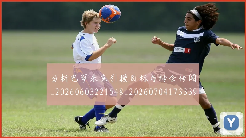 分析巴萨未来引援目标与转会传闻_20260603221548_20260704173339