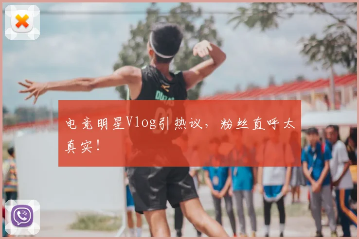 电竞明星Vlog引热议,粉丝直呼太真实!