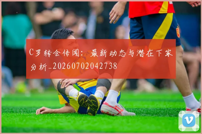 C罗转会传闻：最新动态与潜在下家分析_20260702042738