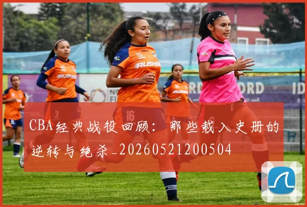 CBA经典战役回顾：那些载入史册的逆转与绝杀_20260521200504