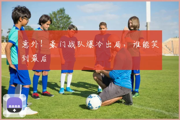 意外！豪门战队爆冷出局，谁能笑到最后
