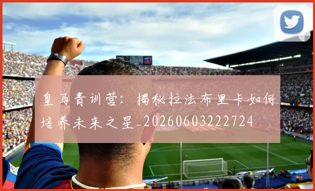 皇马青训营:揭秘拉法布里卡如何培养未来之星_20260603222724