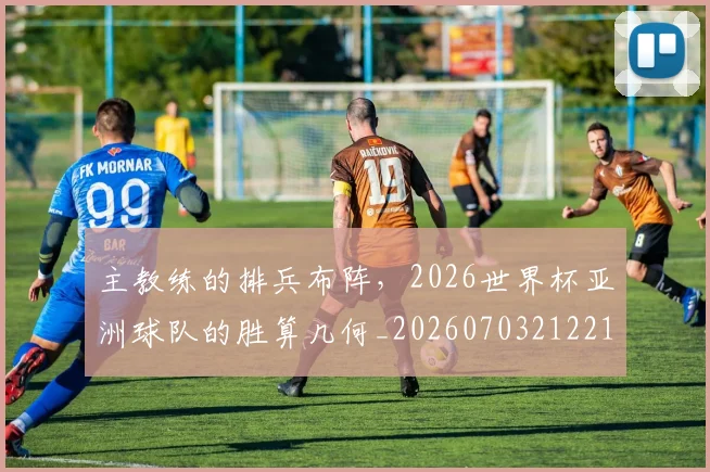 主教练的排兵布阵,2026世界杯亚洲球队的胜算几何_20260703212211