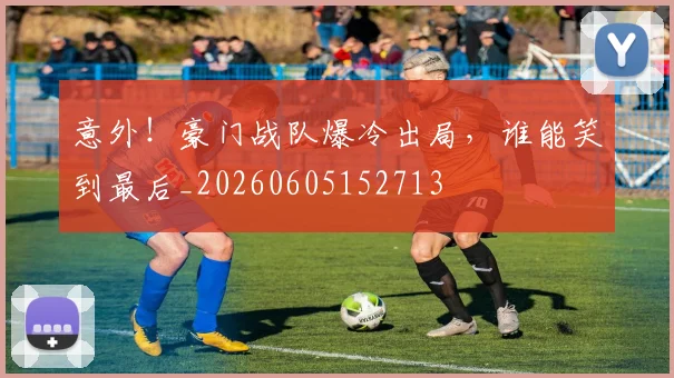 意外！豪门战队爆冷出局，谁能笑到最后_20260605152713
