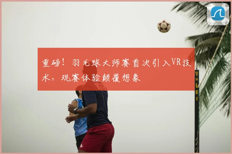 重磅!羽毛球大师赛首次引入VR技术,观赛体验颠覆想象